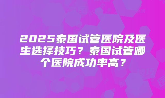 2025泰国试管医院及医生选择技巧?泰国试管哪个医院成功率高?