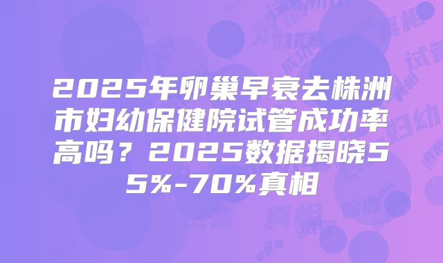 2025年卵巢早衰去株洲市妇幼保健院试管成功率高吗?2025数据揭晓55%-70%真相