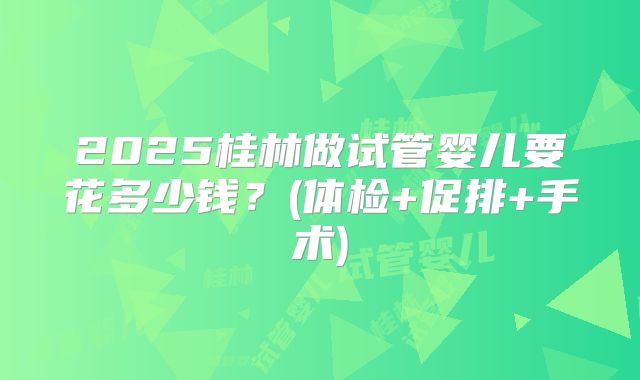 2025桂林做试管婴儿要花多少钱?(体检+促排+手术)
