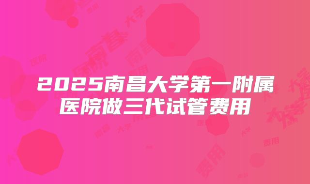 2025南昌大学第一附属医院做三代试管费用
