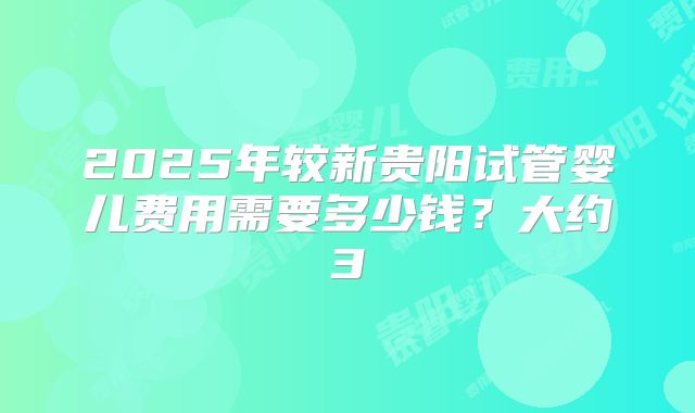 2025年较新贵阳试管婴儿费用需要多少钱?大约3