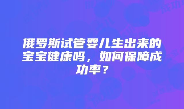 俄罗斯试管婴儿生出来的宝宝健康吗,如何保障成功率?