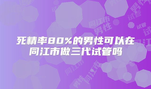 死精率80%的男性可以在同江市做三代试管吗