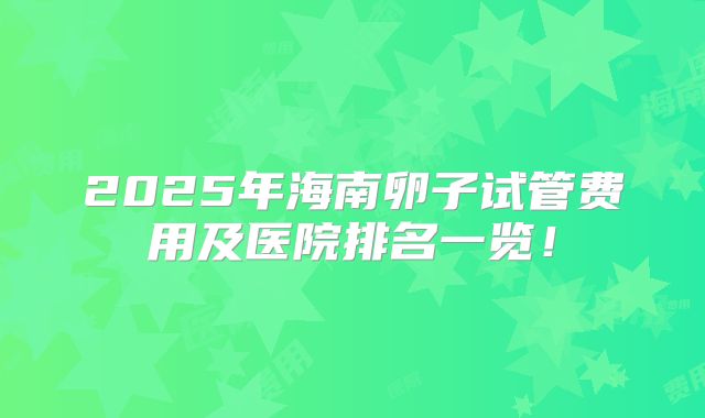 2025年海南卵子试管费用及医院排名一览!