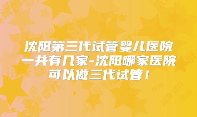 沈阳第三代试管婴儿医院一共有几家-沈阳哪家医院可以做三代试管！