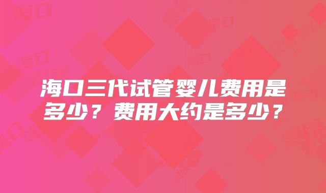 海口三代试管婴儿费用是多少？费用大约是多少？