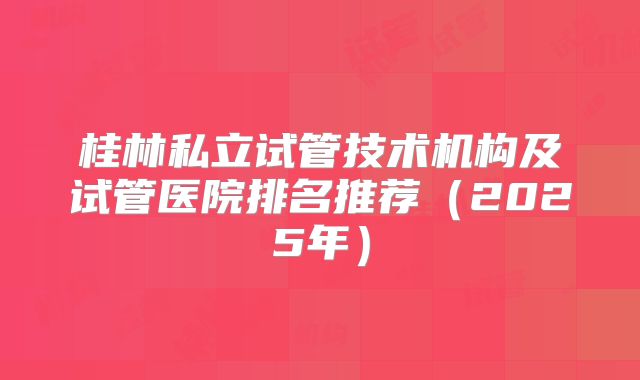 桂林私立试管技术机构及试管医院排名推荐(2025年)