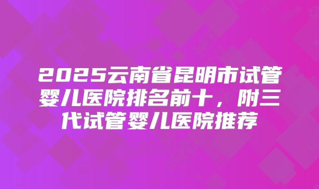 2025云南省昆明市试管婴儿医院排名前十，附三代试管婴儿医院推荐