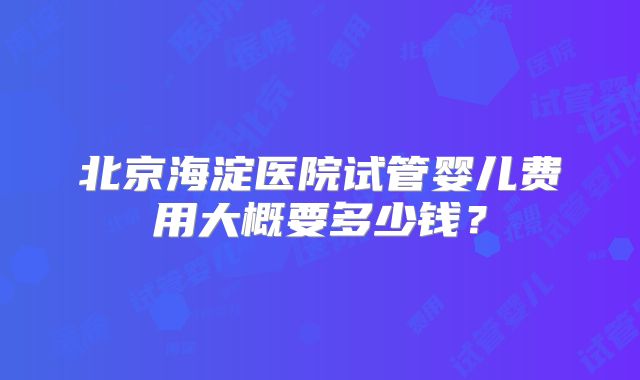 北京海淀医院试管婴儿费用大概要多少钱?