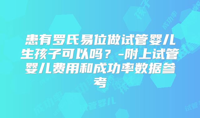 患有罗氏易位做试管婴儿生孩子可以吗?-附上试管婴儿费用和成功率数据参考