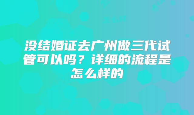 没结婚证去广州做三代试管可以吗?详细的流程是怎么样的