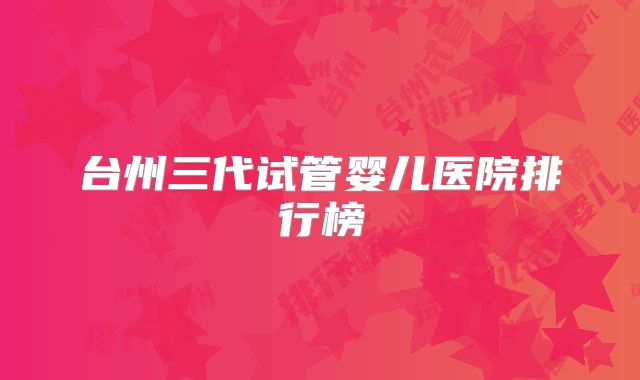 台州三代试管婴儿医院排行榜