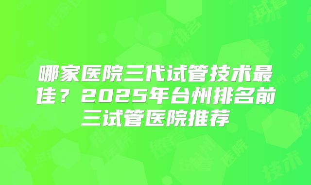 哪家医院三代试管技术最佳？2025年台州排名前三试管医院推荐