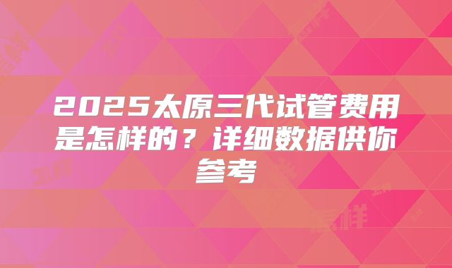 2025太原三代试管费用是怎样的?详细数据供你参考