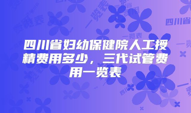 四川省妇幼保健院人工授精费用多少，三代试管费用一览表