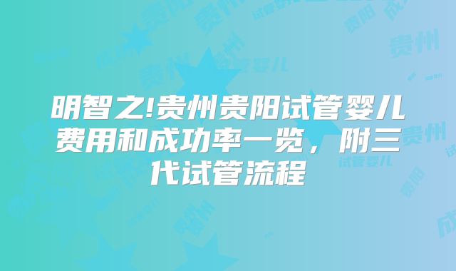明智之!贵州贵阳试管婴儿费用和成功率一览,附三代试管流程