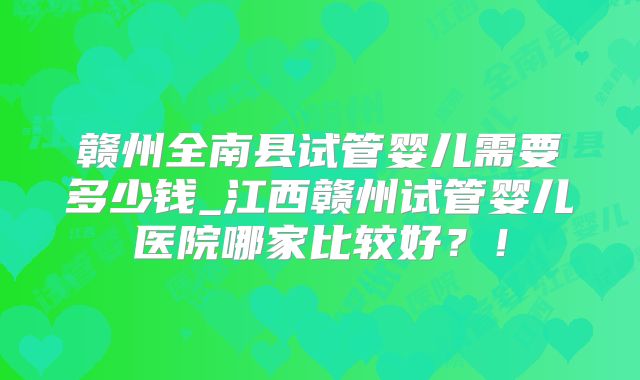 赣州全南县试管婴儿需要多少钱_江西赣州试管婴儿医院哪家比较好？！