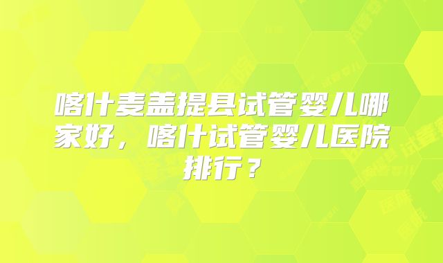 喀什麦盖提县试管婴儿哪家好，喀什试管婴儿医院排行？