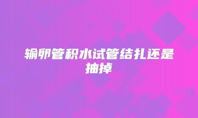 输卵管积水试管结扎还是抽掉