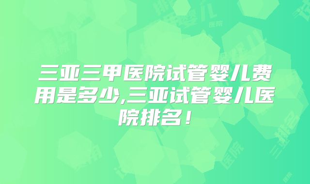 三亚三甲医院试管婴儿费用是多少,三亚试管婴儿医院排名!