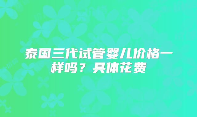 泰国三代试管婴儿价格一样吗?具体花费