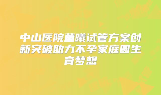 中山医院董曦试管方案创新突破助力不孕家庭圆生育梦想