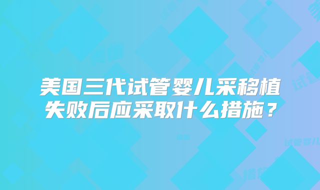 美国三代试管婴儿采移植失败后应采取什么措施？