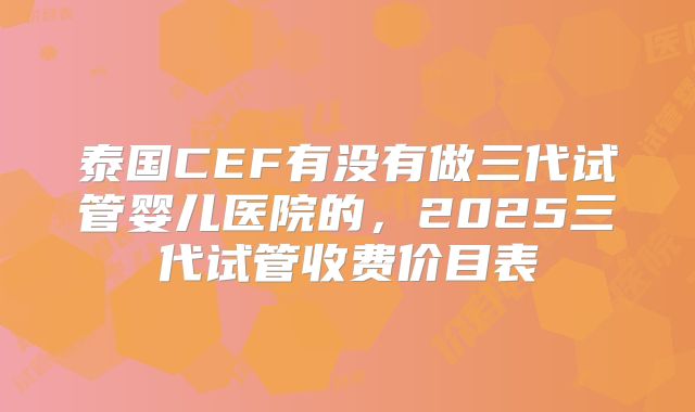 泰国CEF有没有做三代试管婴儿医院的,2025三代试管收费价目表