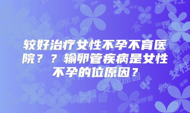 较好治疗女性不孕不育医院??输卵管疾病是女性不孕的位原因?