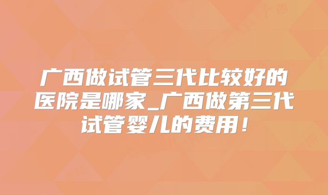 广西做试管三代比较好的医院是哪家_广西做第三代试管婴儿的费用!