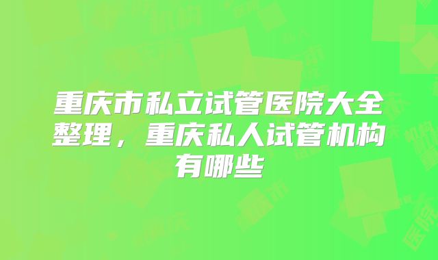重庆市私立试管医院大全整理,重庆私人试管机构有哪些