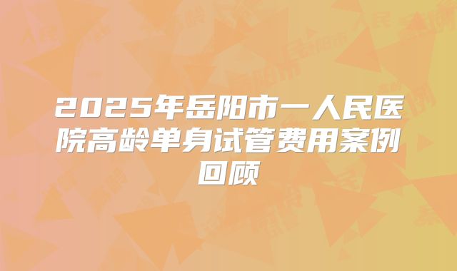 2025年岳阳市一人民医院高龄单身试管费用案例回顾