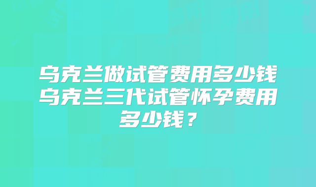 乌克兰做试管费用多少钱乌克兰三代试管怀孕费用多少钱?