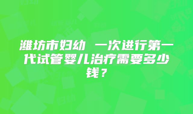 潍坊市妇幼 一次进行第一代试管婴儿治疗需要多少钱?