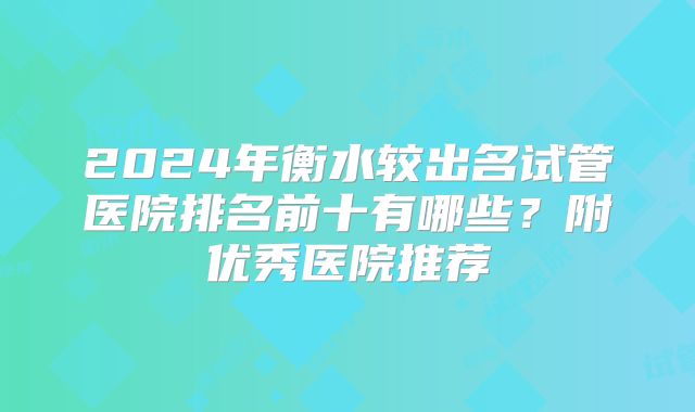 2024年衡水较出名试管医院排名前十有哪些?附优秀医院推荐