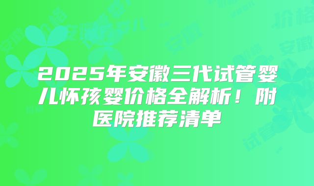 2025年安徽三代试管婴儿怀孩婴价格全解析!附医院推荐清单