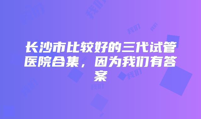 长沙市比较好的三代试管医院合集,因为我们有答案