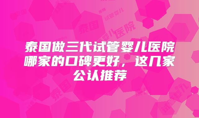 泰国做三代试管婴儿医院哪家的口碑更好,这几家公认推荐