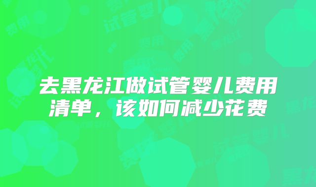 去黑龙江做试管婴儿费用清单,该如何减少花费