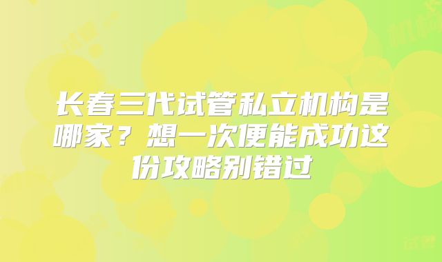 长春三代试管私立机构是哪家？想一次便能成功这份攻略别错过