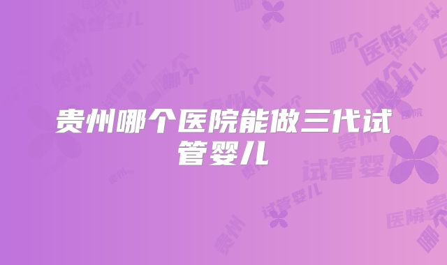 贵州哪个医院能做三代试管婴儿