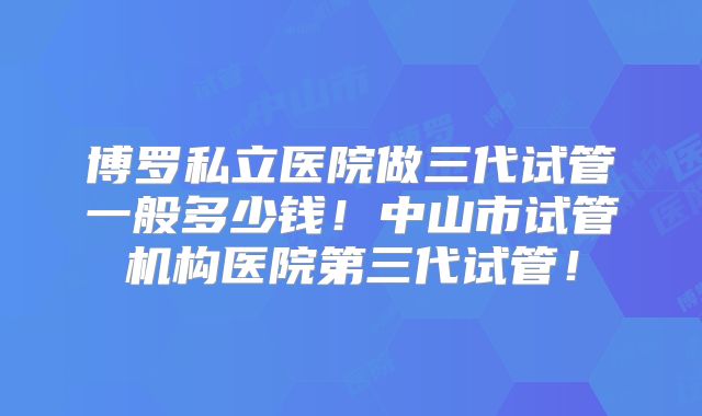 博罗私立医院做三代试管一般多少钱！中山市试管机构医院第三代试管！
