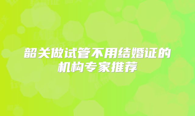 韶关做试管不用结婚证的机构专家推荐