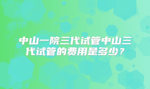 中山一院三代试管中山三代试管的费用是多少?
