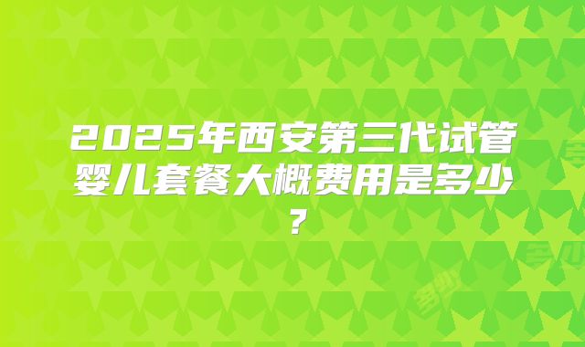 2025年西安第三代试管婴儿套餐大概费用是多少？