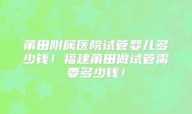 莆田附属医院试管婴儿多少钱！福建莆田做试管需要多少钱！