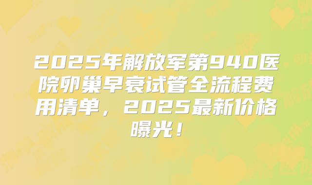 2025年解放军第940医院卵巢早衰试管全流程费用清单，2025最新价格曝光！