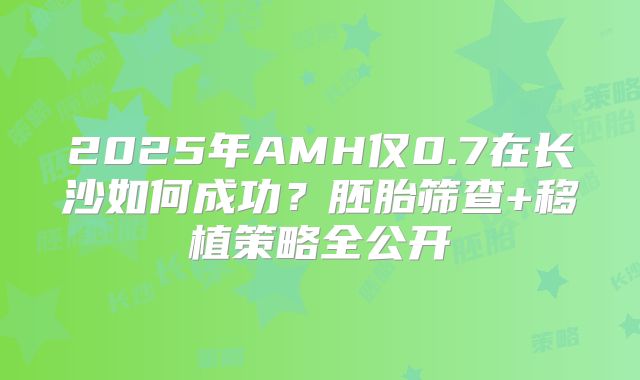 2025年AMH仅0.7在长沙如何成功?胚胎筛查+移植策略全公开