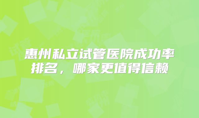 惠州私立试管医院成功率排名,哪家更值得信赖