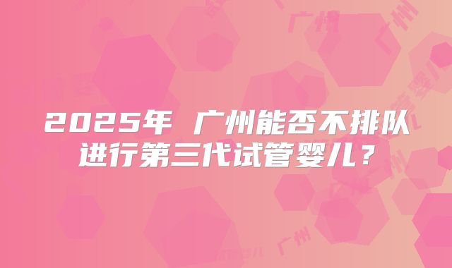 2025年 广州能否不排队进行第三代试管婴儿?